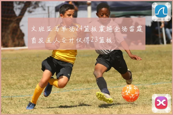 文班亚马单场24篮板震撼全场雷霆首发五人合计仅得23篮板