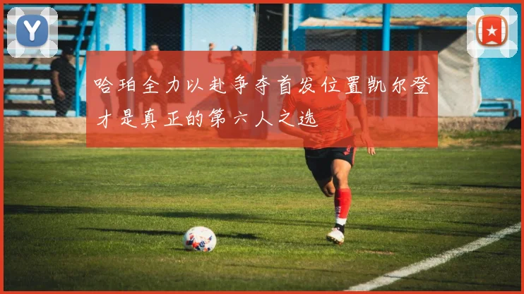 哈珀全力以赴争夺首发位置凯尔登才是真正的第六人之选