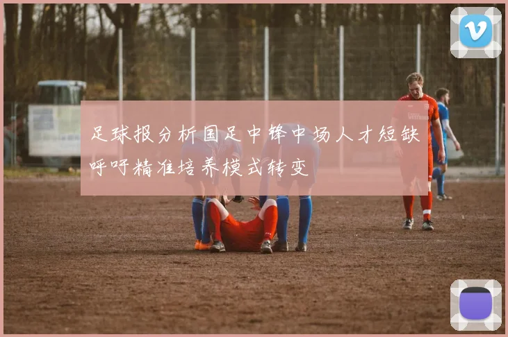 足球报分析国足中锋中场人才短缺呼吁精准培养模式转变