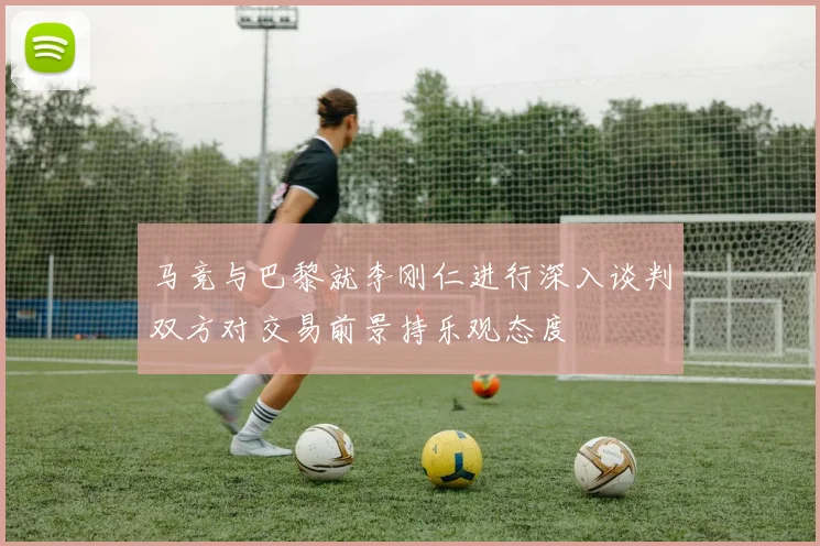 马竞与巴黎就李刚仁进行深入谈判双方对交易前景持乐观态度
