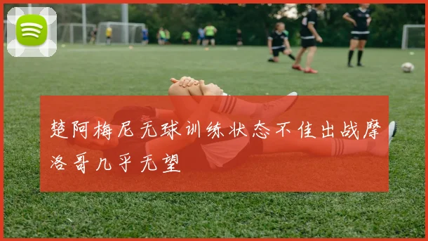 楚阿梅尼无球训练状态不佳出战摩洛哥几乎无望