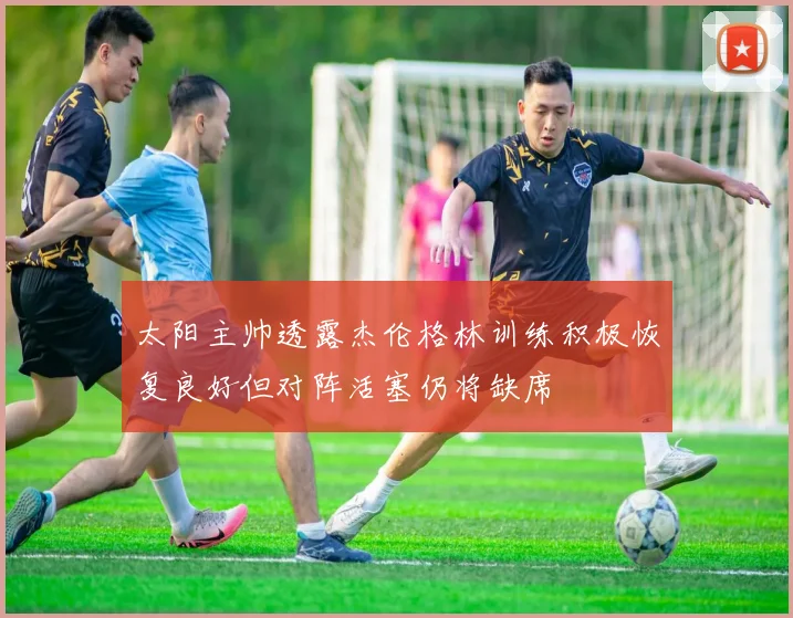 太阳主帅透露杰伦格林训练积极恢复良好但对阵活塞仍将缺席
