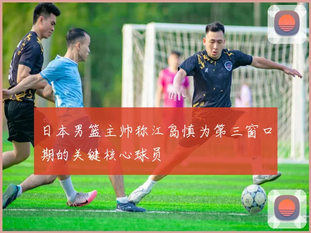 日本男篮主帅称江岛慎为第三窗口期的关键核心球员