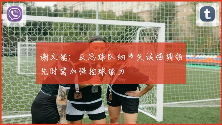 谢文能：反思球队细节失误强调领先时需加强控球能力