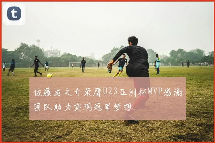 佐藤龙之介荣膺U23亚洲杯MVP感谢团队助力实现冠军梦想