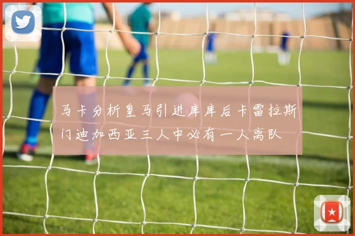 马卡分析皇马引进库库后卡雷拉斯门迪加西亚三人中必有一人离队