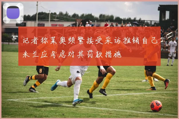 记者称莱奥频繁接受采访推销自己米兰应考虑对其罚款措施