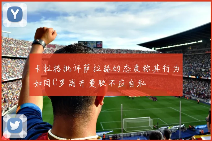卡拉格批评萨拉赫的态度称其行为如同C罗离开曼联不应自私