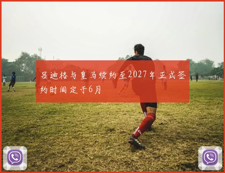 吕迪格与皇马续约至2027年正式签约时间定于6月