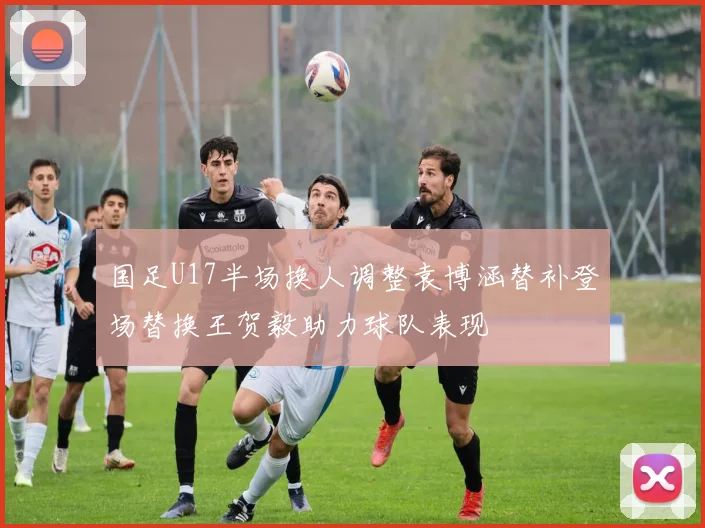 国足U17半场换人调整袁博涵替补登场替换王贺毅助力球队表现