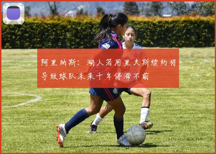 阿里纳斯：湖人若用里夫斯续约将导致球队未来十年停滞不前
