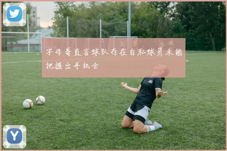 字母哥直言球队存在自私球员未能把握出手机会