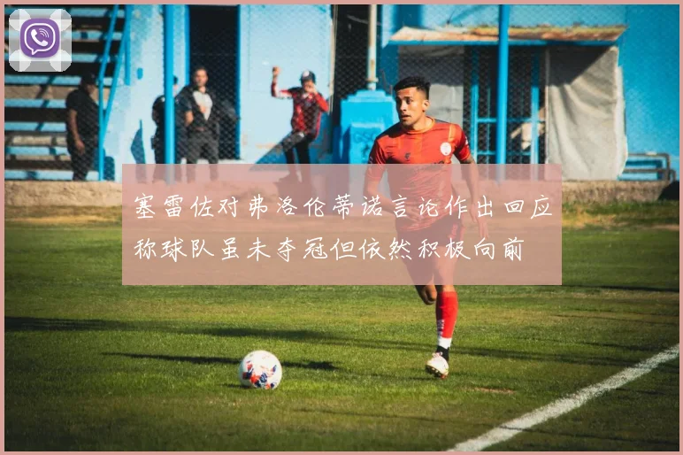 塞雷佐对弗洛伦蒂诺言论作出回应称球队虽未夺冠但依然积极向前