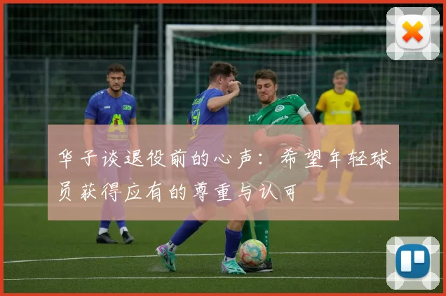 华子谈退役前的心声：希望年轻球员获得应有的尊重与认可