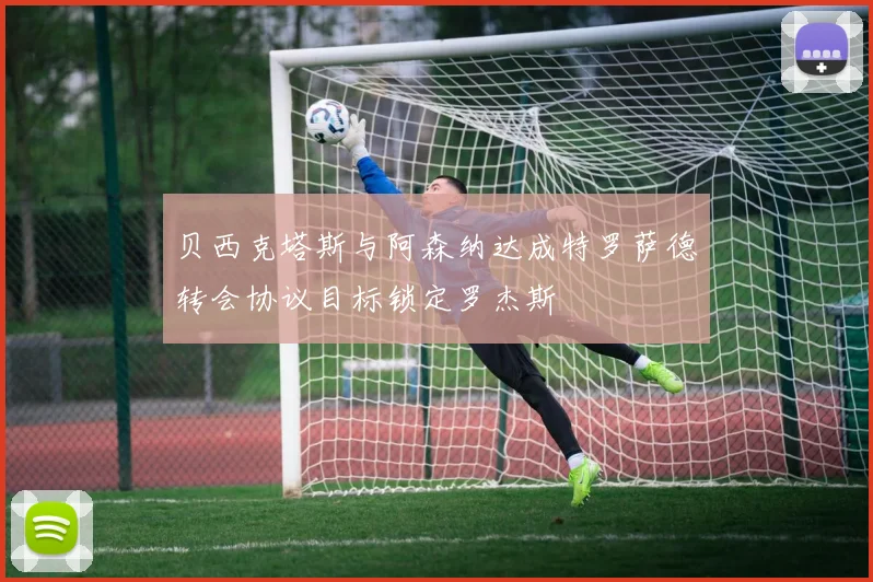 贝西克塔斯与阿森纳达成特罗萨德转会协议目标锁定罗杰斯