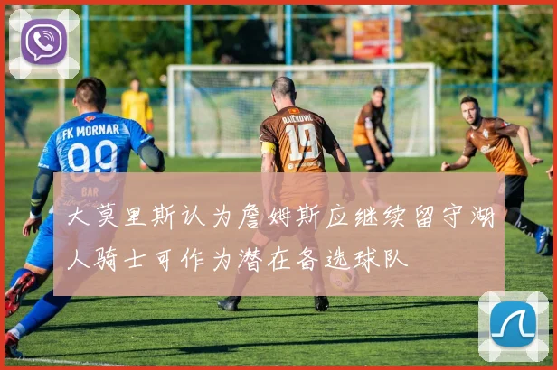 大莫里斯认为詹姆斯应继续留守湖人骑士可作为潜在备选球队